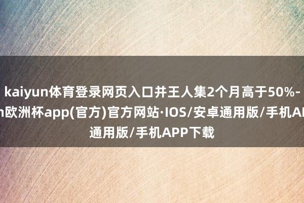 kaiyun体育登录网页入口并王人集2个月高于50%-kaiyun欧洲杯app(官方)官方网站·IOS/安卓通用版/手机APP下载