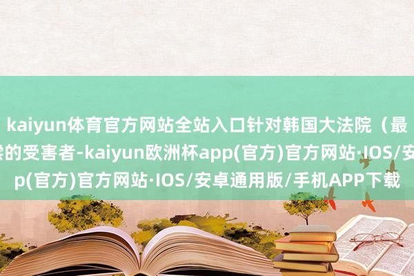 kaiyun体育官方网站全站入口针对韩国大法院（最高法院）已判决补偿的受害者-kaiyun欧洲杯app(官方)官方网站·IOS/安卓通用版/手机APP下载