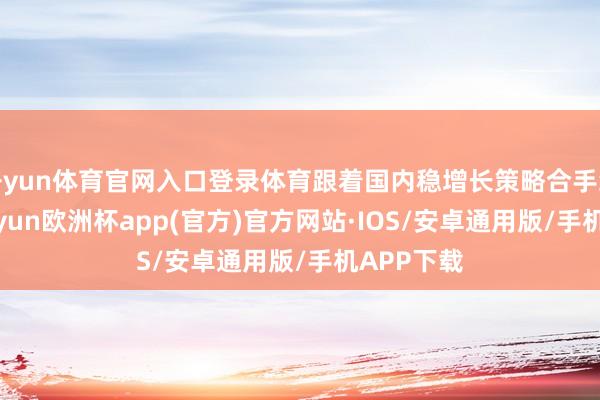 开yun体育官网入口登录体育跟着国内稳增长策略合手续发力-kaiyun欧洲杯app(官方)官方网站·IOS/安卓通用版/手机APP下载