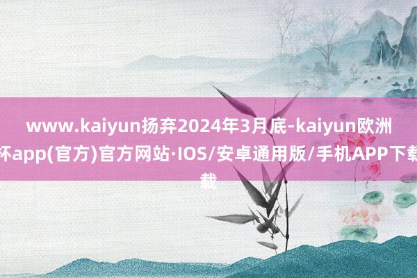 www.kaiyun扬弃2024年3月底-kaiyun欧洲杯app(官方)官方网站·IOS/安卓通用版/手机APP下载