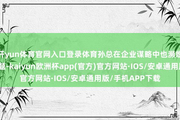 开yun体育官网入口登录体育孙总在企业谋略中也濒临着越来越多的问题-kaiyun欧洲杯app(官方)官方网站·IOS/安卓通用版/手机APP下载