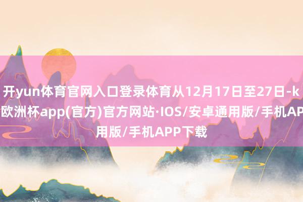 开yun体育官网入口登录体育从12月17日至27日-kaiyun欧洲杯app(官方)官方网站·IOS/安卓通用版/手机APP下载