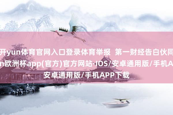 开yun体育官网入口登录体育举报  第一财经告白伙同-kaiyun欧洲杯app(官方)官方网站·IOS/安卓通用版/手机APP下载