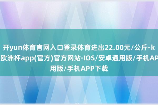 开yun体育官网入口登录体育进出22.00元/公斤-kaiyun欧洲杯app(官方)官方网站·IOS/安卓通用版/手机APP下载