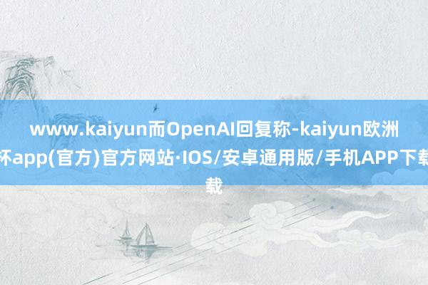 www.kaiyun而OpenAI回复称-kaiyun欧洲杯app(官方)官方网站·IOS/安卓通用版/手机APP下载