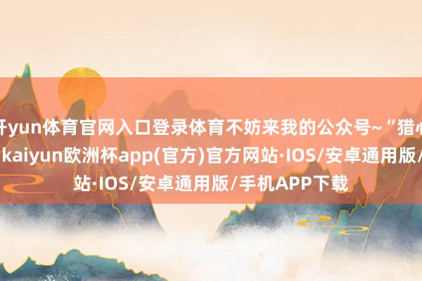 开yun体育官网入口登录体育不妨来我的公众号~“猎心东谈主老王”-kaiyun欧洲杯app(官方)官方网站·IOS/安卓通用版/手机APP下载