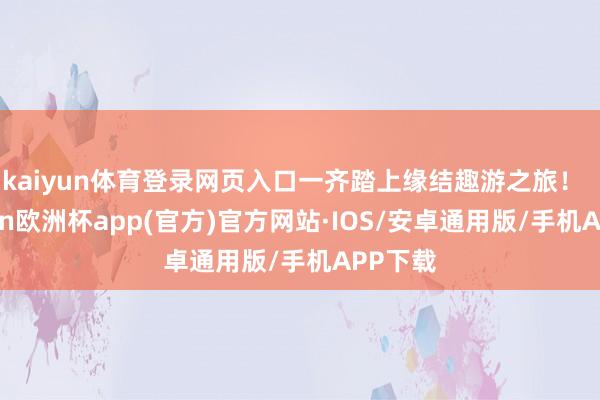 kaiyun体育登录网页入口一齐踏上缘结趣游之旅！  -kaiyun欧洲杯app(官方)官方网站·IOS/安卓通用版/手机APP下载