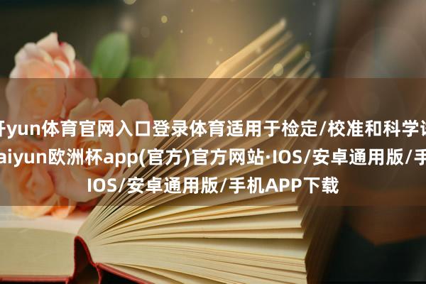 开yun体育官网入口登录体育适用于检定/校准和科学试验等职责-kaiyun欧洲杯app(官方)官方网站·IOS/安卓通用版/手机APP下载