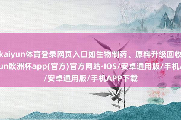 kaiyun体育登录网页入口如生物制药、原料升级回收等-kaiyun欧洲杯app(官方)官方网站·IOS/安卓通用版/手机APP下载