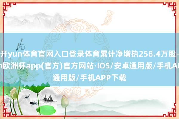 开yun体育官网入口登录体育累计净增执258.4万股-kaiyun欧洲杯app(官方)官方网站·IOS/安卓通用版/手机APP下载