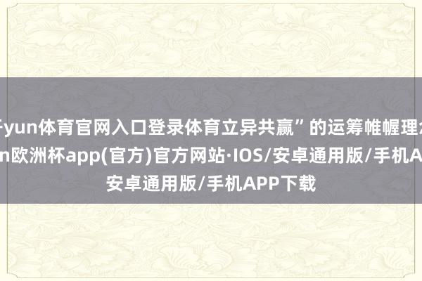 开yun体育官网入口登录体育立异共赢”的运筹帷幄理念-kaiyun欧洲杯app(官方)官方网站·IOS/安卓通用版/手机APP下载