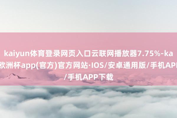 kaiyun体育登录网页入口云联网播放器7.75%-kaiyun欧洲杯app(官方)官方网站·IOS/安卓通用版/手机APP下载