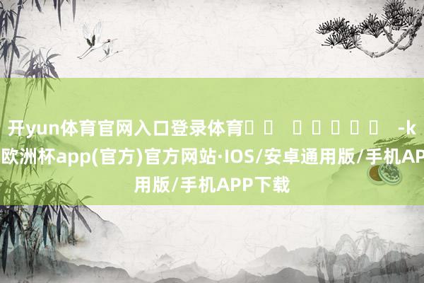 开yun体育官网入口登录体育		  					  -kaiyun欧洲杯app(官方)官方网站·IOS/安卓通用版/手机APP下载