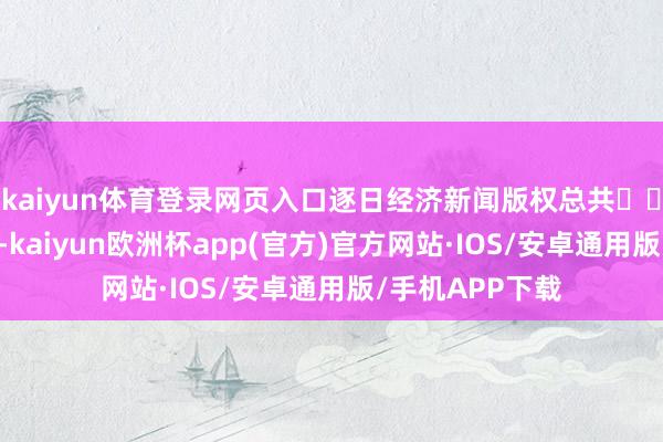 kaiyun体育登录网页入口　　逐日经济新闻版权总共		  					  -kaiyun欧洲杯app(官方)官方网站·IOS/安卓通用版/手机APP下载