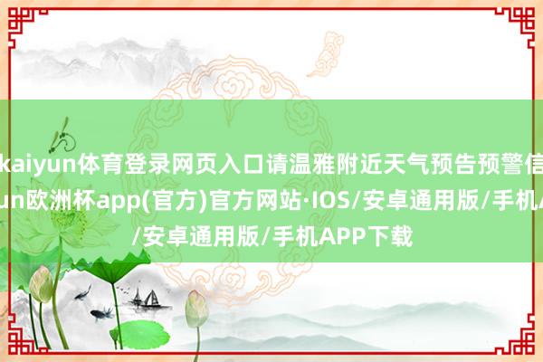 kaiyun体育登录网页入口请温雅附近天气预告预警信息-kaiyun欧洲杯app(官方)官方网站·IOS/安卓通用版/手机APP下载