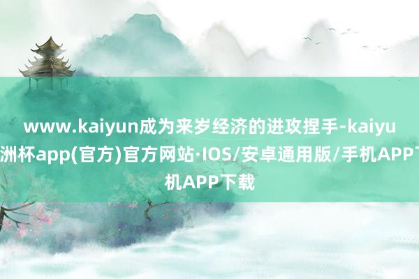 www.kaiyun成为来岁经济的进攻捏手-kaiyun欧洲杯app(官方)官方网站·IOS/安卓通用版/手机APP下载