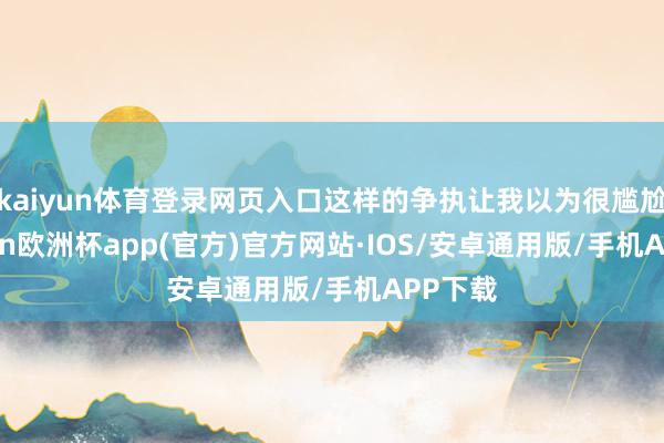 kaiyun体育登录网页入口这样的争执让我以为很尴尬-kaiyun欧洲杯app(官方)官方网站·IOS/安卓通用版/手机APP下载