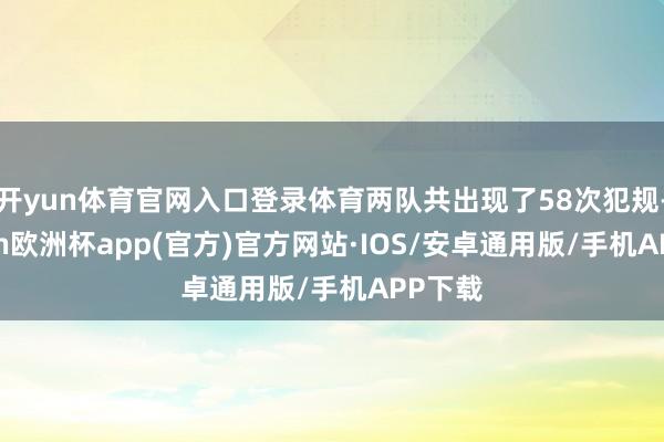 开yun体育官网入口登录体育两队共出现了58次犯规-kaiyun欧洲杯app(官方)官方网站·IOS/安卓通用版/手机APP下载