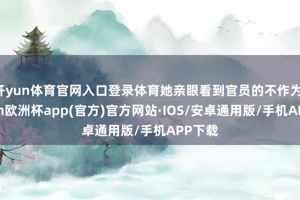 开yun体育官网入口登录体育她亲眼看到官员的不作为-kaiyun欧洲杯app(官方)官方网站·IOS/安卓通用版/手机APP下载