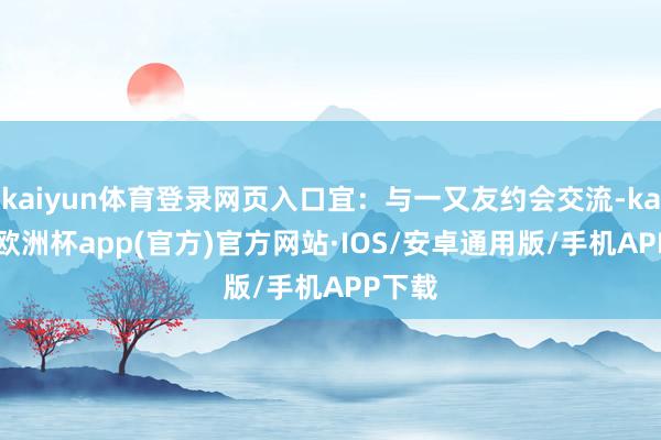 kaiyun体育登录网页入口宜：与一又友约会交流-kaiyun欧洲杯app(官方)官方网站·IOS/安卓通用版/手机APP下载