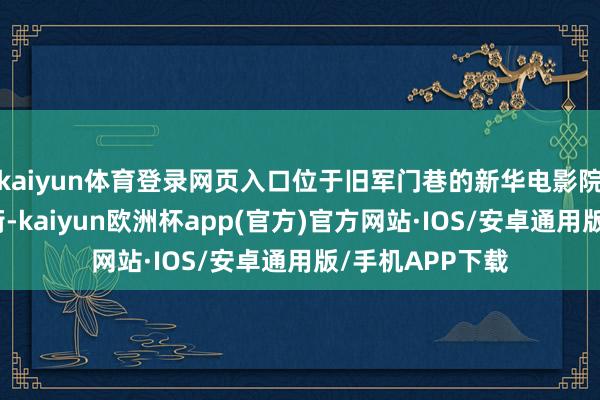 kaiyun体育登录网页入口位于旧军门巷的新华电影院迁至了南门大街-kaiyun欧洲杯app(官方)官方网站·IOS/安卓通用版/手机APP下载