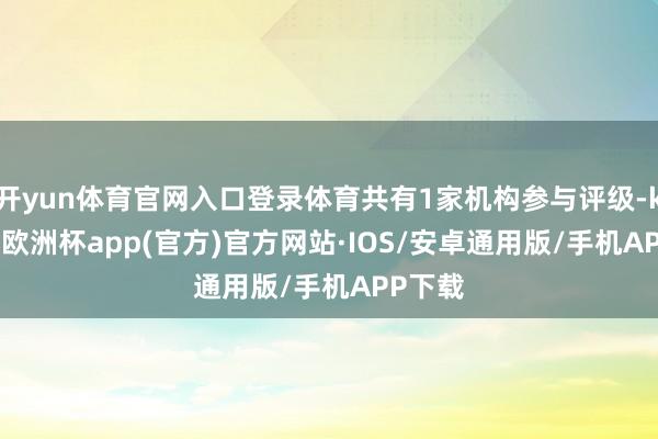 开yun体育官网入口登录体育共有1家机构参与评级-kaiyun欧洲杯app(官方)官方网站·IOS/安卓通用版/手机APP下载