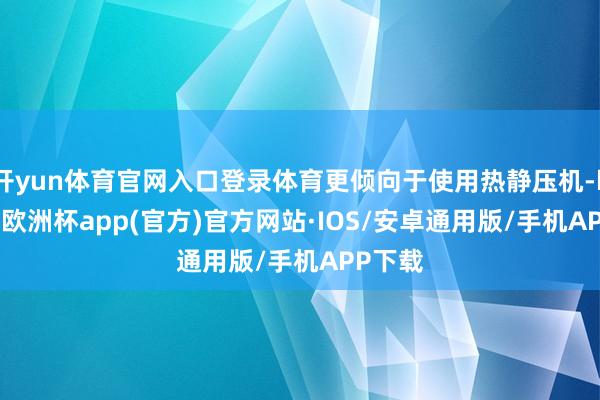 开yun体育官网入口登录体育更倾向于使用热静压机-kaiyun欧洲杯app(官方)官方网站·IOS/安卓通用版/手机APP下载