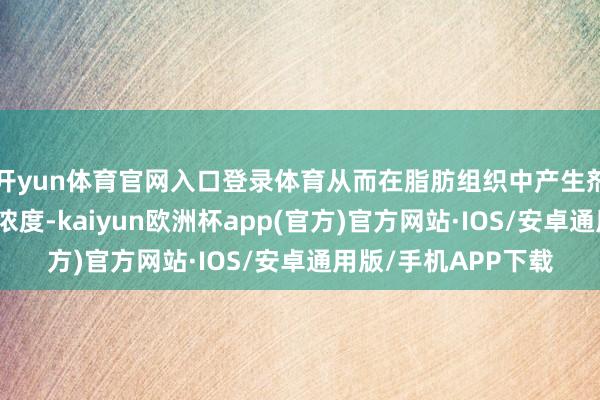 开yun体育官网入口登录体育从而在脂肪组织中产生剂量依赖性的高药物浓度-kaiyun欧洲杯app(官方)官方网站·IOS/安卓通用版/手机APP下载