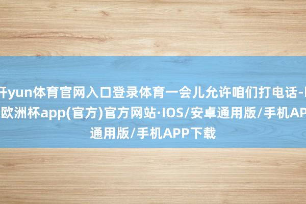 开yun体育官网入口登录体育一会儿允许咱们打电话-kaiyun欧洲杯app(官方)官方网站·IOS/安卓通用版/手机APP下载