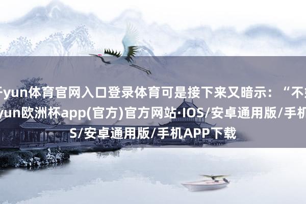 开yun体育官网入口登录体育可是接下来又暗示：“不好酷爱-kaiyun欧洲杯app(官方)官方网站·IOS/安卓通用版/手机APP下载