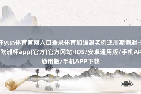 开yun体育官网入口登录体育加强超老例逆周期调遣-kaiyun欧洲杯app(官方)官方网站·IOS/安卓通用版/手机APP下载