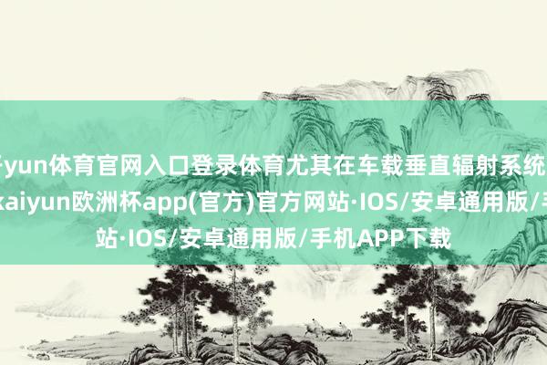 开yun体育官网入口登录体育尤其在车载垂直辐射系统（VLS）限制-kaiyun欧洲杯app(官方)官方网站·IOS/安卓通用版/手机APP下载