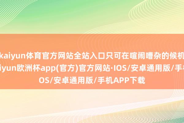 kaiyun体育官方网站全站入口只可在喧闹嘈杂的候机大厅里-kaiyun欧洲杯app(官方)官方网站·IOS/安卓通用版/手机APP下载