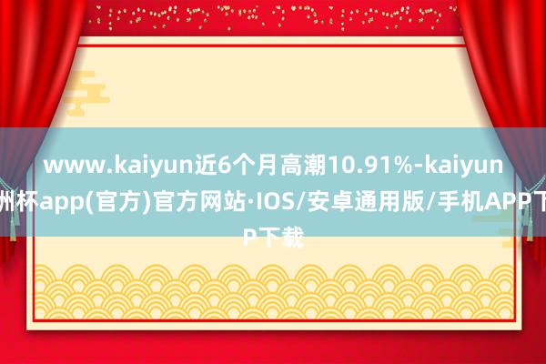 www.kaiyun近6个月高潮10.91%-kaiyun欧洲杯app(官方)官方网站·IOS/安卓通用版/手机APP下载