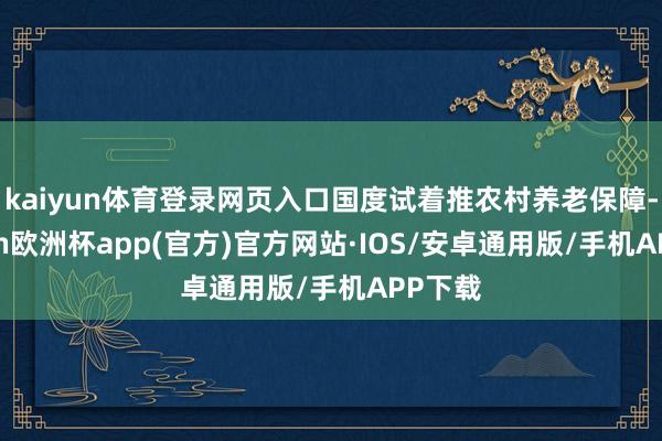 kaiyun体育登录网页入口国度试着推农村养老保障-kaiyun欧洲杯app(官方)官方网站·IOS/安卓通用版/手机APP下载