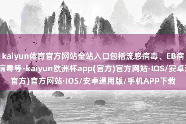 kaiyun体育官方网站全站入口包括流感病毒、EB病毒、副流感病毒、腺病毒等-kaiyun欧洲杯app(官方)官方网站·IOS/安卓通用版/手机APP下载