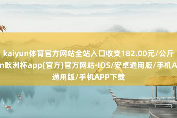kaiyun体育官方网站全站入口收支182.00元/公斤-kaiyun欧洲杯app(官方)官方网站·IOS/安卓通用版/手机APP下载