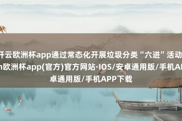 开云欧洲杯app通过常态化开展垃圾分类“六进”活动-kaiyun欧洲杯app(官方)官方网站·IOS/安卓通用版/手机APP下载