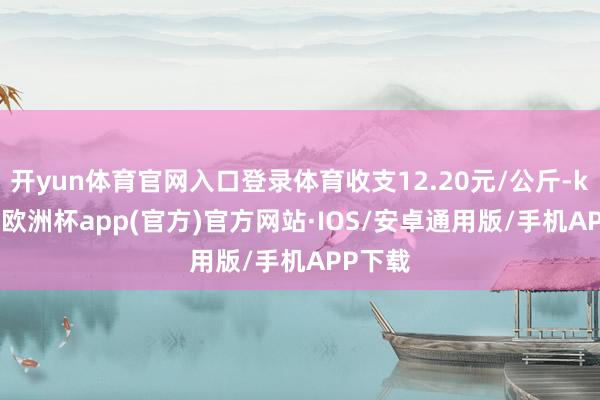 开yun体育官网入口登录体育收支12.20元/公斤-kaiyun欧洲杯app(官方)官方网站·IOS/安卓通用版/手机APP下载