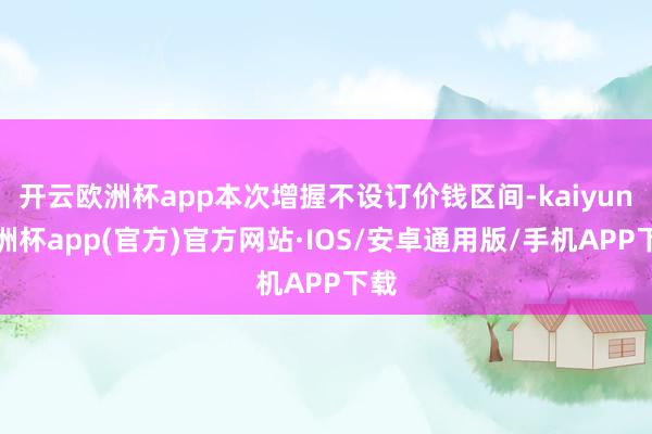 开云欧洲杯app本次增握不设订价钱区间-kaiyun欧洲杯app(官方)官方网站·IOS/安卓通用版/手机APP下载
