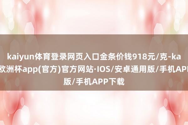 kaiyun体育登录网页入口金条价钱918元/克-kaiyun欧洲杯app(官方)官方网站·IOS/安卓通用版/手机APP下载