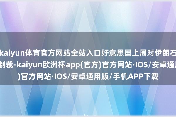 kaiyun体育官方网站全站入口好意思国上周对伊朗石油出话柄施了新的制裁-kaiyun欧洲杯app(官方)官方网站·IOS/安卓通用版/手机APP下载