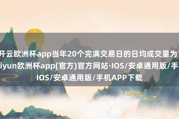 开云欧洲杯app当年20个完满交易日的日均成交量为165亿股-kaiyun欧洲杯app(官方)官方网站·IOS/安卓通用版/手机APP下载