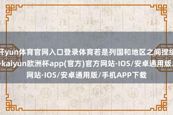 开yun体育官网入口登录体育若是列国和地区之间捏续相互加征关税-kaiyun欧洲杯app(官方)官方网站·IOS/安卓通用版/手机APP下载