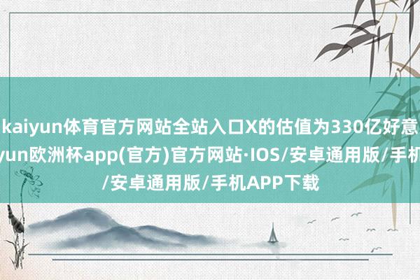 kaiyun体育官方网站全站入口X的估值为330亿好意思元-kaiyun欧洲杯app(官方)官方网站·IOS/安卓通用版/手机APP下载