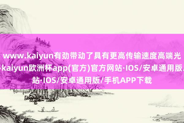 www.kaiyun有劲带动了具有更高传输速度高端光模块需求推广-kaiyun欧洲杯app(官方)官方网站·IOS/安卓通用版/手机APP下载