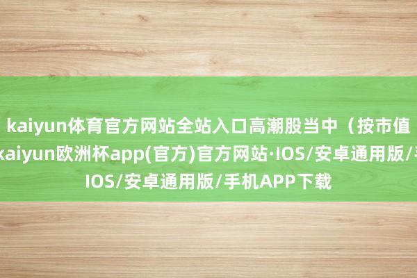 kaiyun体育官方网站全站入口　　高潮股当中（按市值从高到低）-kaiyun欧洲杯app(官方)官方网站·IOS/安卓通用版/手机APP下载