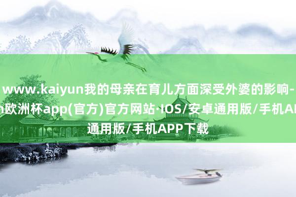 www.kaiyun我的母亲在育儿方面深受外婆的影响-kaiyun欧洲杯app(官方)官方网站·IOS/安卓通用版/手机APP下载