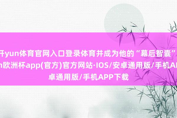 开yun体育官网入口登录体育并成为他的“幕后智囊”-kaiyun欧洲杯app(官方)官方网站·IOS/安卓通用版/手机APP下载