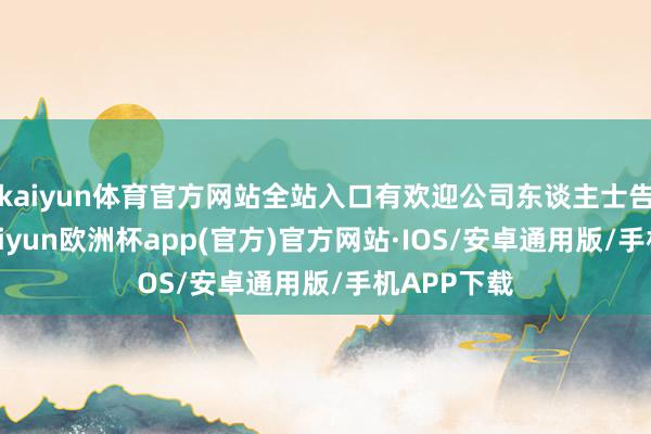 kaiyun体育官方网站全站入口有欢迎公司东谈主士告诉记者-kaiyun欧洲杯app(官方)官方网站·IOS/安卓通用版/手机APP下载